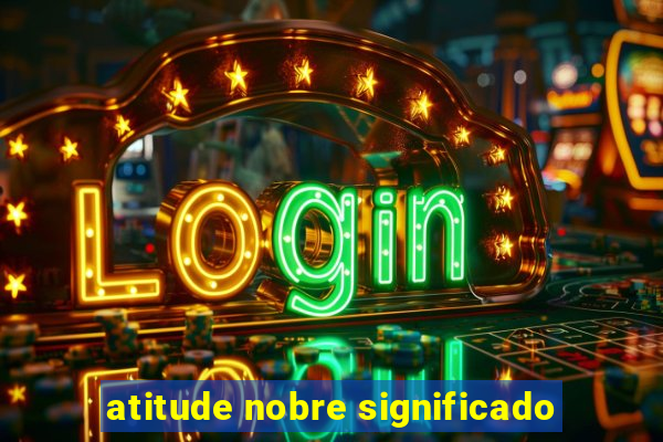 atitude nobre significado